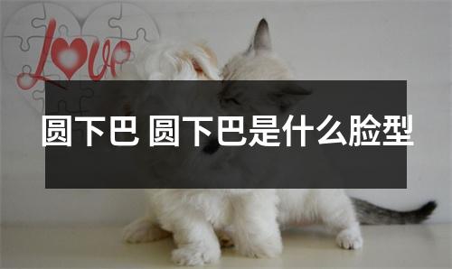 圆下巴 圆下巴是什么脸型