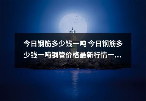 今日钢筋多少钱一吨 今日钢筋多少钱一吨钢管价格最新行情一吨 今日钢筋多少钱一吨 今日钢筋多少钱一吨钢管价格最新行情一吨