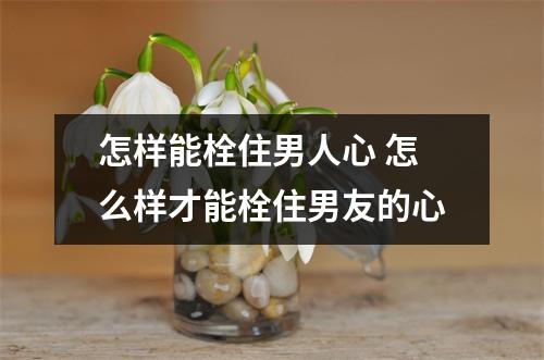 怎样能栓住男人心 怎么样才能栓住男友的心