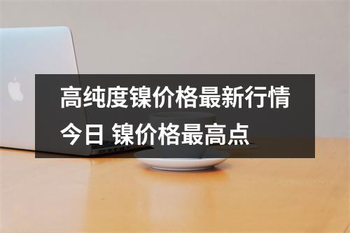 高纯度镍价格最新行情今日 镍价格最高点 高纯度镍价格最新行情今日 镍价格最高点