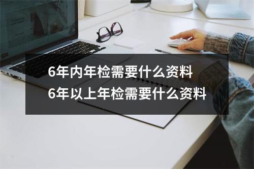 6年内年检需要什么资料 6年以上年检需要什么资料 6年内年检需要什么资料 6年以上年检需要什么资料