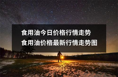 食用油今日价格行情走势 食用油价格最新行情走势图
