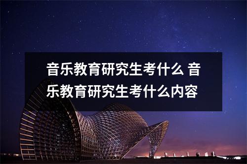 音乐教育研究生考什么 音乐教育研究生考什么内容