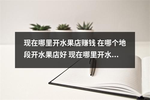 现在哪里开水果店赚钱 在哪个地段开水果店好 现在哪里开水果店赚钱 在哪个地段开水果店好