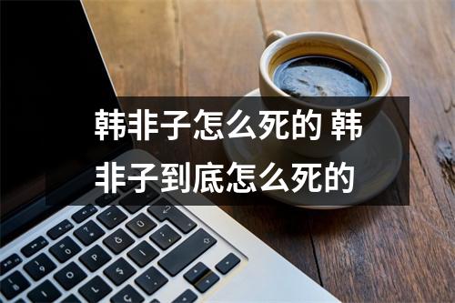韩非子怎么死的 韩非子到底怎么死的