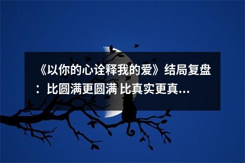 《以你的心诠释我的爱》结局复盘：比圆满更圆满 比真实更真实 以你的心诠释我的爱结局是好的吗