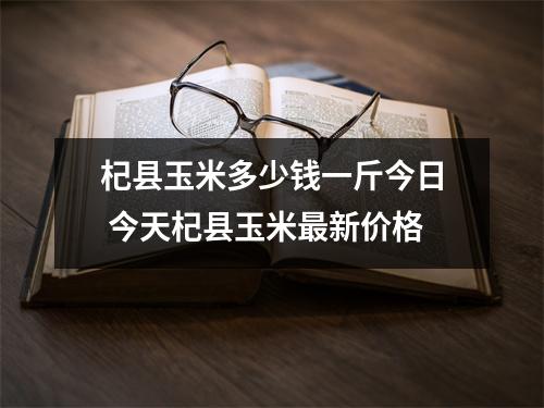 杞县玉米多少钱一斤今日 今天杞县玉米最新价格 杞县玉米多少钱一斤今日 今天杞县玉米最新价格