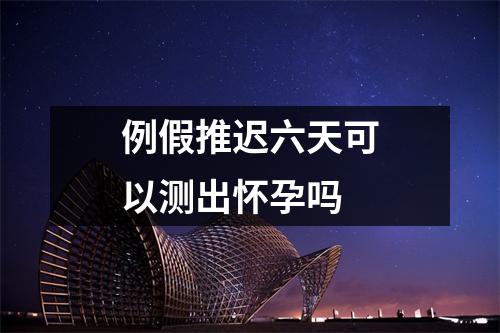 例假推迟六天可以测出怀孕吗