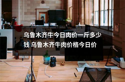 乌鲁木齐牛今日肉价一斤多少钱 乌鲁木齐牛肉价格今日价