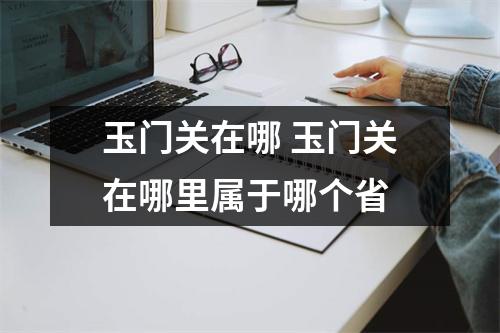 玉门关在哪 玉门关在哪里属于哪个省