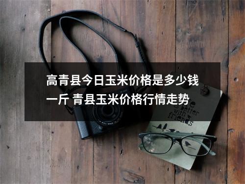 高青县今日玉米价格是多少钱一斤 青县玉米价格行情走势