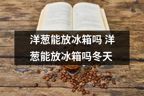 洋葱能放冰箱吗 洋葱能放冰箱吗冬天 洋葱能放冰箱吗 洋葱能放冰箱吗冬天