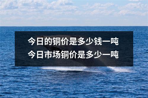 今日的铜价是多少钱一吨 今日市场铜价是多少一吨 今日的铜价是多少钱一吨 今日市场铜价是多少一吨