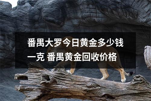 番禺大罗今日黄金多少钱一克 番禺黄金回收价格 番禺大罗今日黄金多少钱一克 番禺黄金回收价格