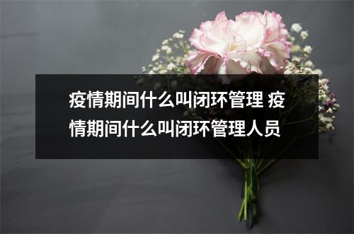 疫情期间什么叫闭环管理 疫情期间什么叫闭环管理人员