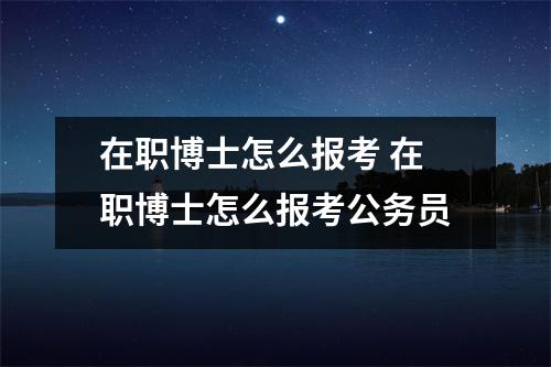 在职博士怎么报考 在职博士怎么报考公务员