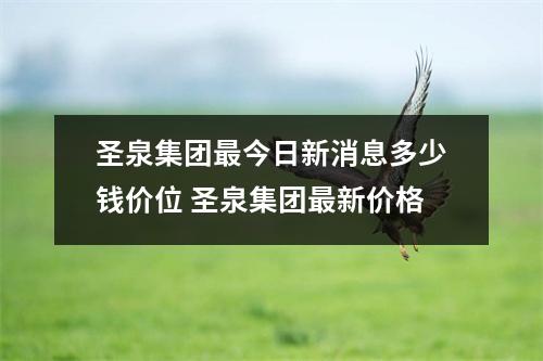 圣泉集团最今日新消息多少钱价位 圣泉集团最新价格 圣泉集团最今日新消息多少钱价位 圣泉集团最新价格