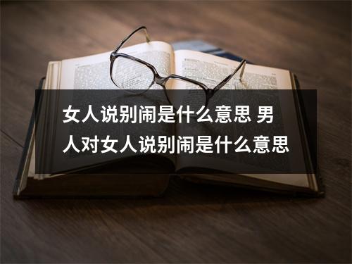 女人说别闹是什么意思 男人对女人说别闹是什么意思 女人说别闹是什么意思 男人对女人说别闹是什么意思