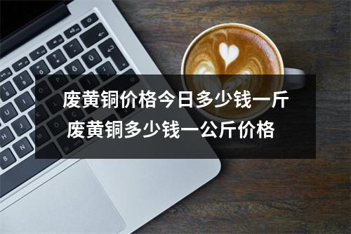 废黄铜价格今日多少钱一斤 废黄铜多少钱一公斤价格 废黄铜价格今日多少钱一斤 废黄铜多少钱一公斤价格