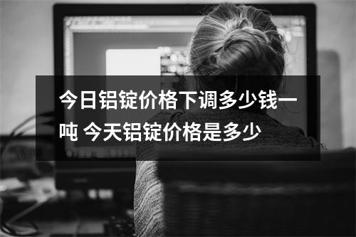 今日铝锭价格下调多少钱一吨 今天铝锭价格是多少