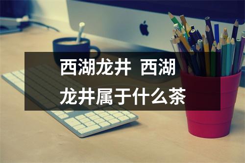 西湖龙井 西湖龙井属于什么茶 西湖龙井 西湖龙井属于什么茶