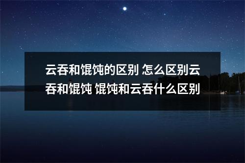 云吞和馄饨的区别 怎么区别云吞和馄饨 馄饨和云吞什么区别