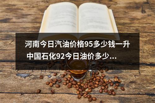 河南今日汽油价格95多少钱一升 中国石化92今日油价多少一升 河南今日汽油价格95多少钱一升 中国石化92今日油价多少一升