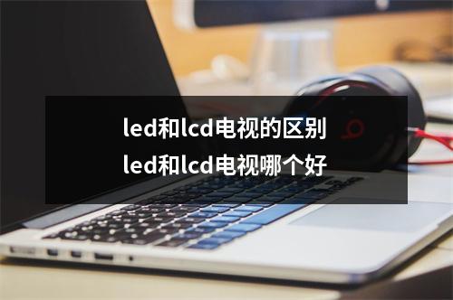 led和lcd电视的区别 led和lcd电视哪个好