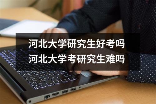 河北大学研究生好考吗 河北大学考研究生难吗