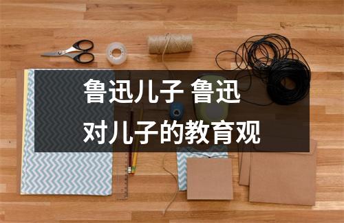 鲁迅儿子 鲁迅对儿子的教育观