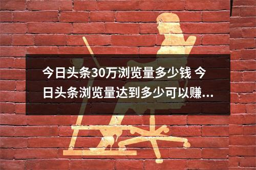 今日头条30万浏览量多少钱 今日头条浏览量达到多少可以赚钱