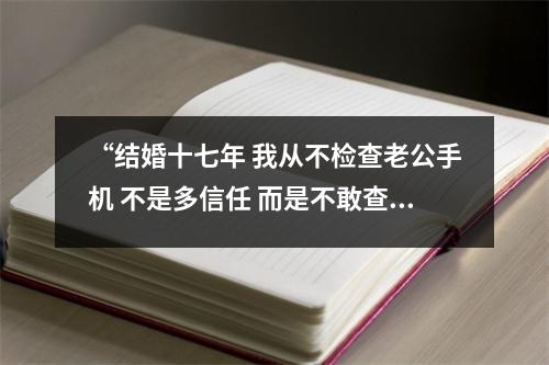 “结婚十七年 我从不检查老公手机 不是多信任 而是不敢查” 老公从来不查我手机 “结婚十七年 我从不检查老公手机 不是多信任 而是不敢查” 老公从来不查我手机