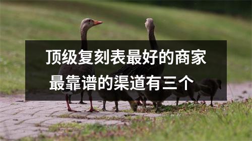 顶级复刻表最好的商家 最靠谱的渠道有三个