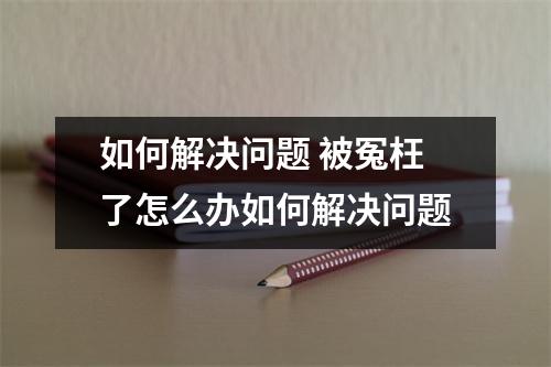 如何解决问题 被冤枉了怎么办如何解决问题 如何解决问题 被冤枉了怎么办如何解决问题