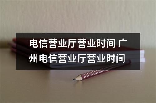 电信营业厅营业时间 广州电信营业厅营业时间
