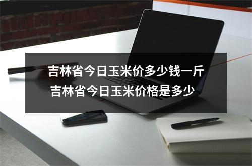 吉林省今日玉米价多少钱一斤 吉林省今日玉米价格是多少 吉林省今日玉米价多少钱一斤 吉林省今日玉米价格是多少