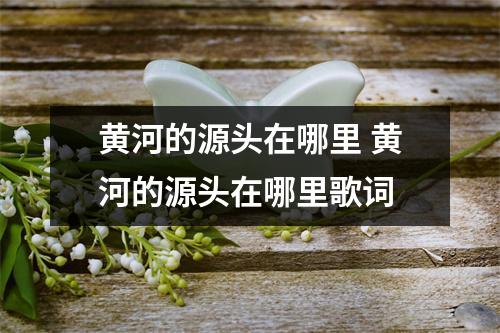黄河的源头在哪里 黄河的源头在哪里歌词 黄河的源头在哪里 黄河的源头在哪里歌词