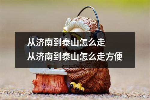 从济南到泰山怎么走 从济南到泰山怎么走方便 从济南到泰山怎么走 从济南到泰山怎么走方便