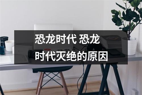恐龙时代 恐龙时代灭绝的原因 恐龙时代 恐龙时代灭绝的原因