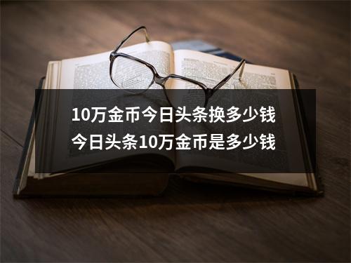 10万金币今日头条换多少钱 今日头条10万金币是多少钱 10万金币今日头条换多少钱 今日头条10万金币是多少钱