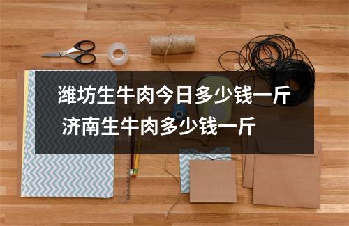 潍坊生牛肉今日多少钱一斤 济南生牛肉多少钱一斤
