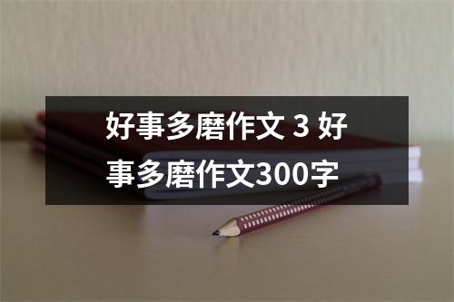 好事多磨作文 3 好事多磨作文300字 好事多磨作文 3 好事多磨作文300字