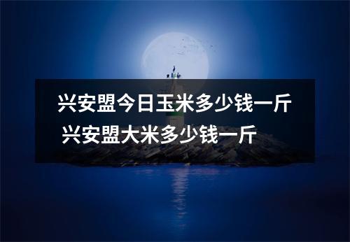 兴安盟今日玉米多少钱一斤 兴安盟大米多少钱一斤