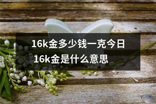 16k金多少钱一克今日 16k金是什么意思 16k金多少钱一克今日 16k金是什么意思