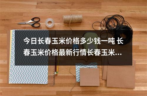 今日长春玉米价格多少钱一吨 长春玉米价格最新行情长春玉米多少钱 今日长春玉米价格多少钱一吨 长春玉米价格最新行情长春玉米多少钱