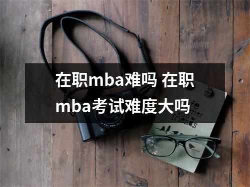 在职mba难吗 在职mba考试难度大吗 在职mba难吗 在职mba考试难度大吗