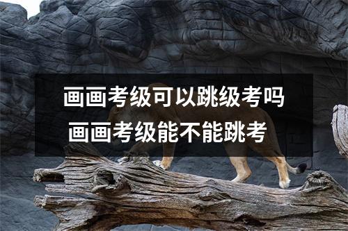 画画考级可以跳级考吗 画画考级能不能跳考 画画考级可以跳级考吗 画画考级能不能跳考