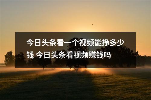 今日头条看一个视频能挣多少钱 今日头条看视频赚钱吗