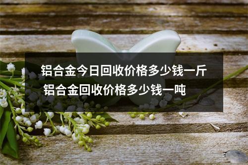 铝合金今日回收价格多少钱一斤 铝合金回收价格多少钱一吨