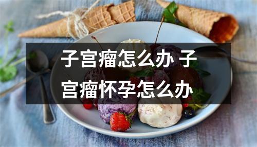 子宫瘤怎么办 子宫瘤怀孕怎么办